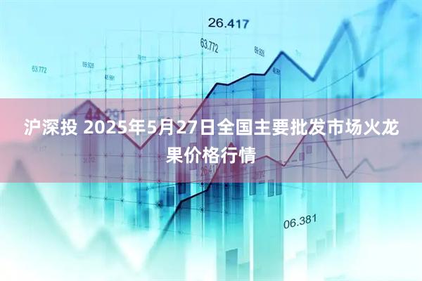 沪深投 2025年5月27日全国主要批发市场火龙果价格行情