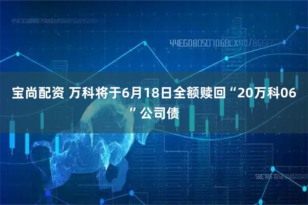 宝尚配资 万科将于6月18日全额赎回“20万科06”公司债