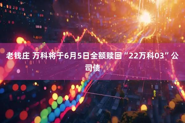 老钱庄 万科将于6月5日全额赎回“22万科03”公司债