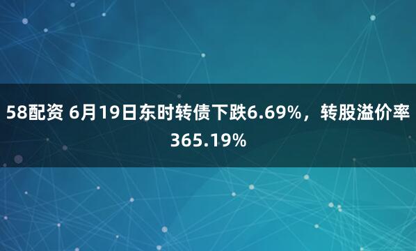 58配资 6月19日东时转债下跌6.69%，转股溢价率365.19%