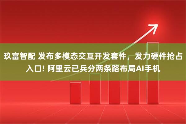 玖富智配 发布多模态交互开发套件，发力硬件抢占入口! 阿里云已兵分两条路布局AI手机