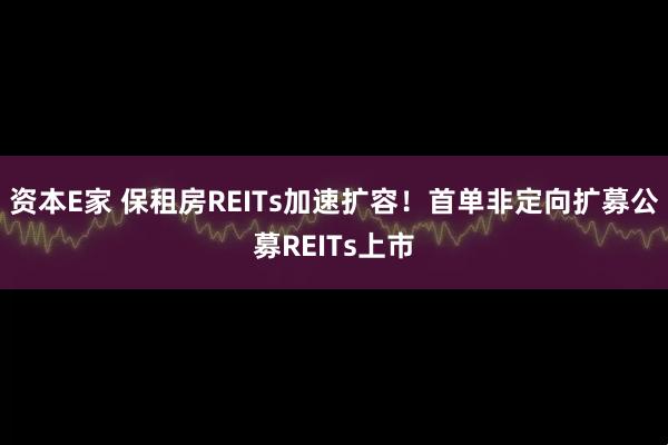 资本E家 保租房REITs加速扩容！首单非定向扩募公募REITs上市