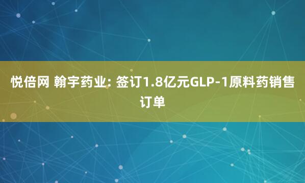 悦倍网 翰宇药业: 签订1.8亿元GLP-1原料药销售订单