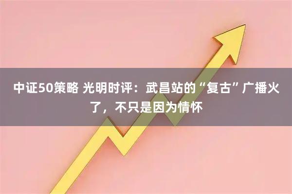 中证50策略 光明时评：武昌站的“复古”广播火了，不只是因为情怀