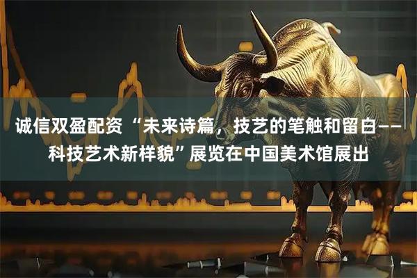 诚信双盈配资 “未来诗篇，技艺的笔触和留白——科技艺术新样貌”展览在中国美术馆展出