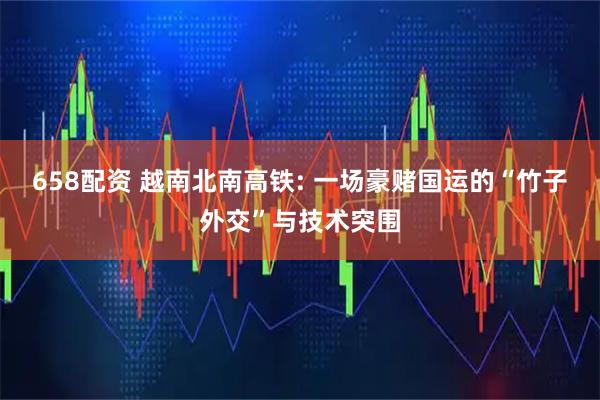 658配资 越南北南高铁: 一场豪赌国运的“竹子外交”与技术突围