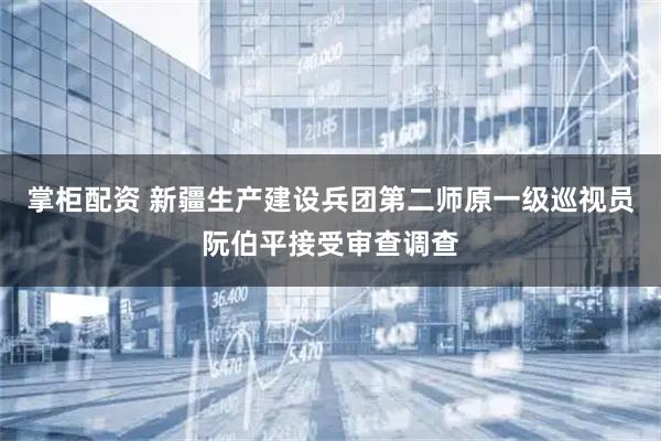 掌柜配资 新疆生产建设兵团第二师原一级巡视员阮伯平接受审查调查