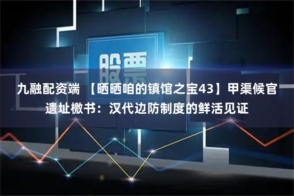 九融配资端 【晒晒咱的镇馆之宝43】甲渠候官遗址檄书：汉代边防制度的鲜活见证