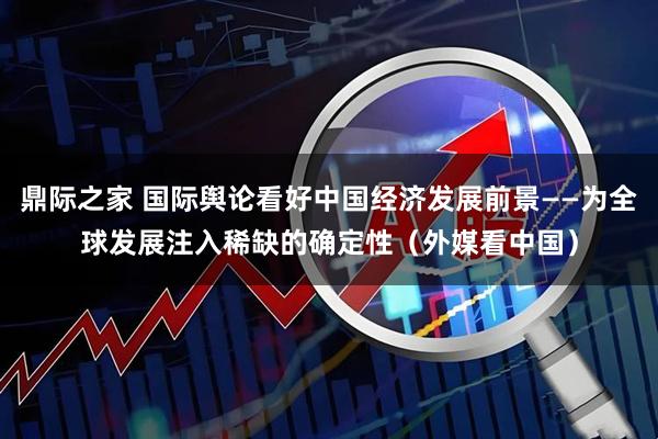 鼎际之家 国际舆论看好中国经济发展前景——为全球发展注入稀缺的确定性（外媒看中国）