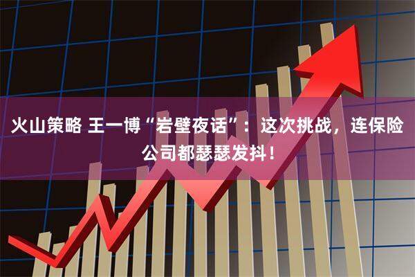 火山策略 王一博“岩壁夜话”：这次挑战，连保险公司都瑟瑟发抖！