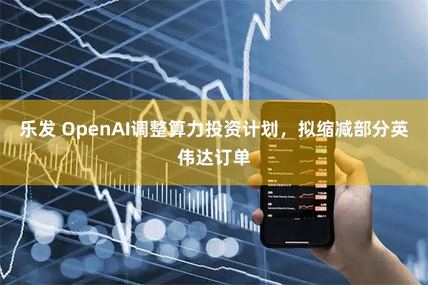 乐发 OpenAI调整算力投资计划，拟缩减部分英伟达订单