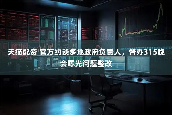 天猫配资 官方约谈多地政府负责人，督办315晚会曝光问题整改