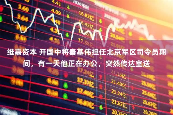 维嘉资本 开国中将秦基伟担任北京军区司令员期间，有一天他正在办公，突然传达室送