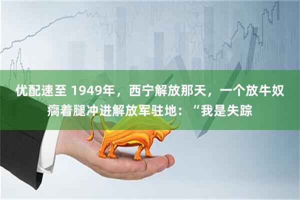 优配速至 1949年，西宁解放那天，一个放牛奴瘸着腿冲进解放军驻地：“我是失踪